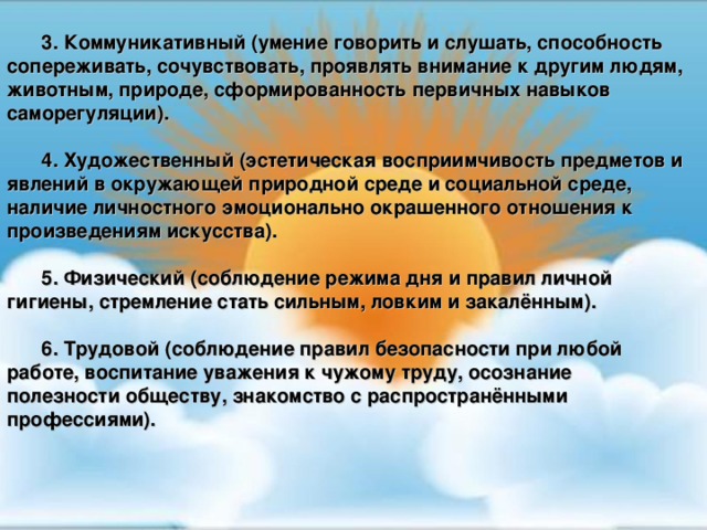 3. Коммуникативный (умение говорить и слушать, способность сопереживать, сочувствовать, проявлять внимание к другим людям, животным, природе, сформированность первичных навыков саморегуляции).  4. Художественный (эстетическая восприимчивость предметов и явлений в окружающей природной среде и социальной среде, наличие личностного эмоционально окрашенного отношения к произведениям искусства).  5. Физический (соблюдение режима дня и правил личной гигиены, стремление стать сильным, ловким и закалённым).  6. Трудовой (соблюдение правил безопасности при любой работе, воспитание уважения к чужому труду, осознание полезности обществу, знакомство с распространёнными профессиями).  