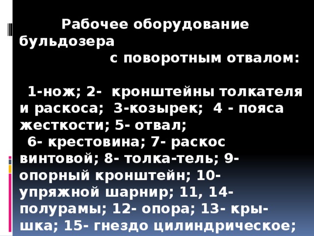   Рабочее оборудование бульдозера  с поворотным отвалом:  1-нож; 2- кронштейны толкателя и раскоса; 3-козырек; 4 - пояса жесткости; 5- отвал; 6- крестовина; 7- раскос винтовой; 8- толка-тель; 9- опорный кронштейн; 10- упряжной шарнир; 11, 14- полурамы; 12- опора; 13- кры-шка; 15- гнездо цилиндрическое; 16- опора шаровая; 17- болт; 18- полукрышка; 19- палец вертикальный; 20- сменная втулка.  