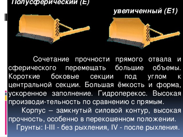  Полусферический (Е)       увеличенный (Е1)   Сочетание прочности прямого отвала и сферического перемещать большие объемы. Короткие боковые секции под углом к центральной секции. Большая ёмкость и форма, ускоренное заполнение. Гидроперекос. Высокая производи-тельность по сравнению с прямым.  Корпус – замкнутый силовой контур, высокая прочность, особенно в перекошенном положении.  Грунты: I-III - без рыхления, IV - после рыхления. 