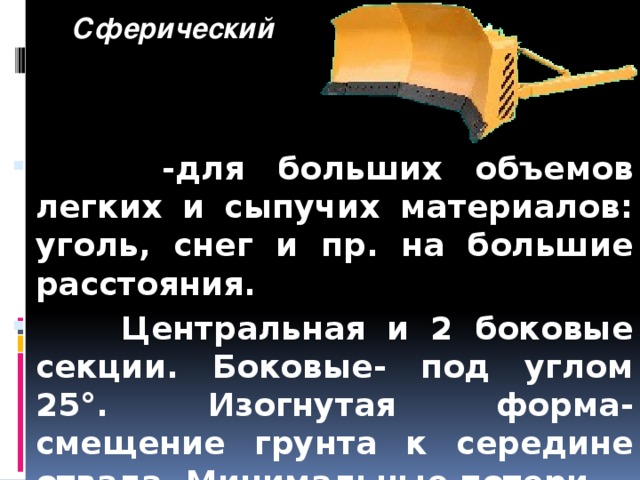       Сферический  -для больших объемов легких и сыпучих материалов: уголь, снег и пр. на большие расстояния.  Центральная и 2 боковые секции. Боковые- под углом 25°. Изогнутая форма- смещение грунта к середине отвала. Минимальные потери. 