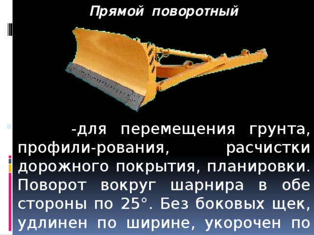 Прямой поворотный  -для перемещения грунта, профили-рования, расчистки дорожного покрытия, планировки. Поворот вокруг шарнира в обе стороны по 25°. Без боковых щек, удлинен по ширине, укорочен по высоте. 