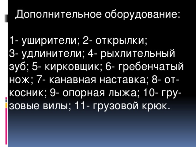  Дополнительное оборудование: 1- уширители; 2- открылки; 3- удлинители; 4- рыхлительный зуб; 5- кирковщик; 6- гребенчатый нож; 7- канавная наставка; 8- от-косник; 9- опорная лыжа; 10- гру-зовые вилы; 11- грузовой крюк.  