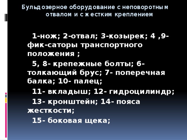  Бульдозерное оборудование с неповоротным  отвалом и с жестким креплением   1-нож; 2-отвал; 3-козырек; 4 ,9- фик-саторы транспортного положения ;  5, 8- крепежные болты; 6- толкающий брус; 7- поперечная балка; 10- палец;  11- вкладыш; 12- гидроцилиндр;  13- кронштейн; 14- пояса жесткости;  15- боковая щека;  