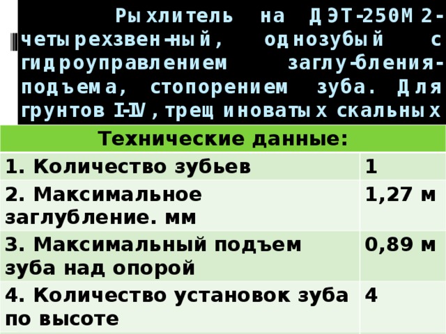  Рыхлитель на ДЭТ-250М2- четырехзвен-ный, однозубый с гидроуправлением заглу-бления-подъема, стопорением зуба. Для грунтов I-IV, трещиноватых скальных пород и мерзлых грунтов.     Технические данные: 1. Количество зубьев 1 2. Максимальное заглубление. мм 1,27 м 3. Максимальный подъем зуба над опорой 0,89 м 4. Количество установок зуба по высоте 4 5. Масса 4,11 т 