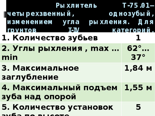  Рыхлитель Т-75.01– четырехзвенный, однозубый, изменением угла рыхления. Для грунтов I-IV категорий, трещиноватых скальных пород и мерзлых грунтов.   1. Количество зубьев 1 2. Углы рыхления , max …min 62°…37° 3. Максимальное заглубление 1,84 м 4. Максимальный подъем зуба над опорой 1,55 м 5. Количество установок зуба по высоте 5 6. Масса 11,3 т 