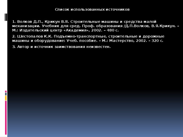  Список использованных источников  1. Волков Д.П., Крикун В.Я. Строительные машины и средства малой механизации. Учебник для сред. Проф. образования /Д.П.Волков, В.Я.Крикун. – М.: Издательский центр «Академия», 2002. – 480 с.  2. Шестопалов К.К. Подъемно-транспортные, строительные и дорожные машины и оборудование: Учеб. пособие. – М.: Мастерство, 2002. – 320 с.  3. Автор и источник заимствования неизвестен. 