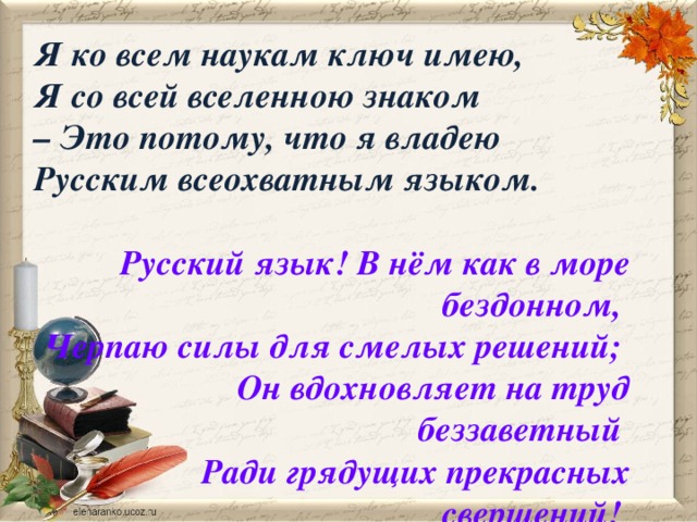 Я ко всем наукам ключ имею, Я со всей вселенною знаком – Это потому, что я владею Русским всеохватным языком.  Русский язык! В нём как в море бездонном, Черпаю силы для смелых решений; Он вдохновляет на труд беззаветный Ради грядущих прекрасных свершений!