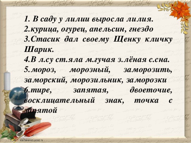 1. В саду у лилии выросла лилия. 2.курица, огурец, апельсин, гнездо 3.Стасик дал своему Щенку кличку Шарик. 4.В л.су ст.яла м.гучая з.лёная с.сна. 5.мороз, морозный, заморозить, заморский, морозильник, заморозки 6.тире, запятая, двоеточие, восклицательный знак, точка с запятой