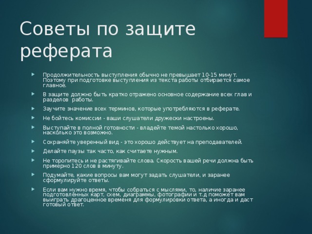 Советы по защите реферата Продолжительность выступления обычно не превышает 10-15 минут. Поэтому при подготовке выступления из текста работы отбирается самое главное. В защите должно быть кратко отражено основное содержание всех глав и разделов работы. Заучите значение всех терминов, которые употребляются в реферате. Не бойтесь комиссии - ваши слушатели дружески настроены. Выступайте в полной готовности - владейте темой настолько хорошо, насколько это возможно. Сохраняйте уверенный вид - это хорошо действует на преподавателей. Делайте паузы так часто, как считаете нужным. Не торопитесь и не растягивайте слова. Скорость вашей речи должна быть примерно 120 слов в минуту. Подумайте, какие вопросы вам могут задать слушатели, и заранее сформулируйте ответы. Если вам нужно время, чтобы собраться с мыслями, то, наличие заранее подготовленных карт, схем, диаграммы, фотографии и т.д поможет вам выиграть драгоценное временя для формулировки ответа, а иногда и даст готовый ответ. 