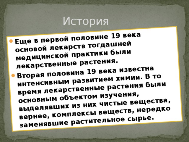 Еще в первой половине 19 века основой лекарств тогдашней медицинской практики были лекарственные растения. Вторая половина 19 века известна интенсивным развитием химии. В то время лекарственные растения были основным объектом изучения, выделявших из них чистые вещества, вернее, комплексы веществ, нередко заменявшие растительное сырье. История 
