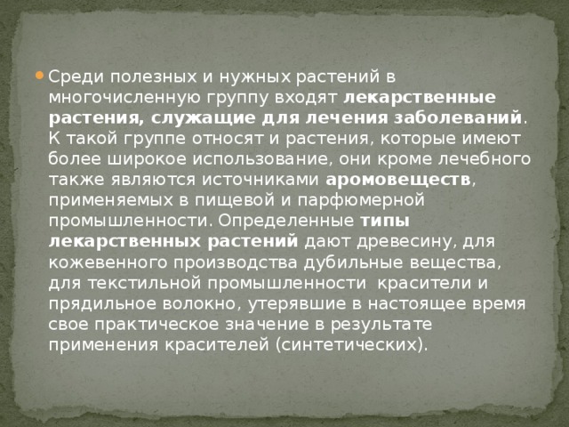 Среди полезных и нужных растений в многочисленную группу входят лекарственные растения,  служащие для лечения заболеваний . К такой группе относят и растения, которые имеют более широкое использование, они кроме лечебного также являются источниками  аромовеществ , применяемых в пищевой и парфюмерной промышленности. Определенные  типы лекарственных растений  дают древесину, для кожевенного производства дубильные вещества, для текстильной промышленности  красители и прядильное волокно, утерявшие в настоящее время свое практическое значение в результате применения красителей (синтетических). 
