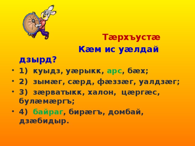  Тæрхъустæ  Кæм ис уæлдай дзырд? 1) куыдз, уæрыкк, арс , бæх; 2) зымæг, сæрд, фæззæг, уалдзæг; 3) зæрватыкк, халон, цæргæс, булæмæргъ; 4) байраг , бирæгъ, домбай, дзæбидыр.   