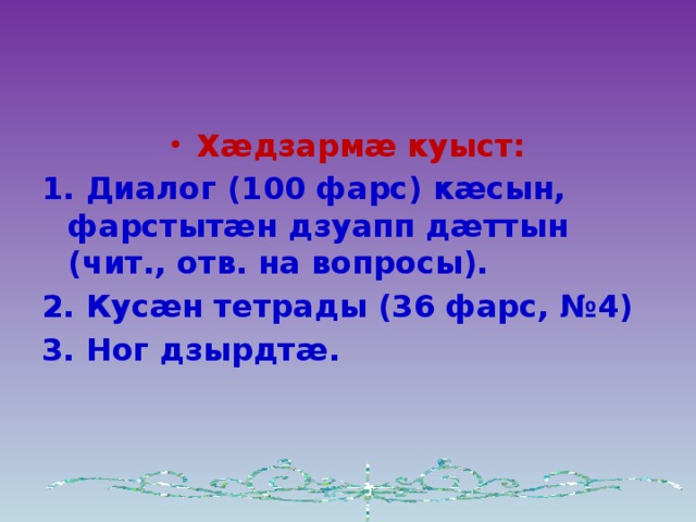 Хæдзармæ куыст: 1. Диалог (100 фарс) кæсын, фарстытæн дзуапп дæттын (чит., отв. на вопросы). 2. Кусæн тетрады (36 фарс, №4) 3. Ног дзырдтæ. 