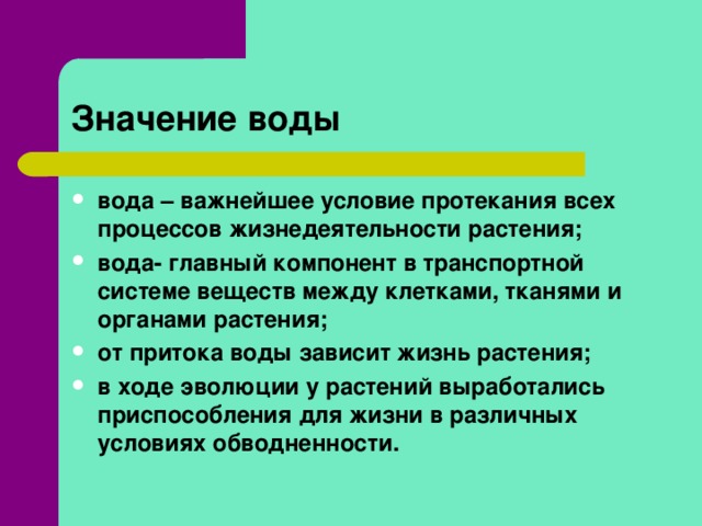 Значение воды вода – важнейшее условие протекания всех процессов жизнедеятельности растения; вода- главный компонент в транспортной системе веществ между клетками, тканями и органами растения; от притока воды зависит жизнь растения; в ходе эволюции у растений выработались приспособления для жизни в различных условиях обводненности.   