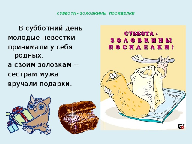  СУББОТА – ЗОЛОВКИНЫ ПОСИДЕЛКИ    В субботний день молодые невестки принимали у себя родных, а своим золовкам -- сестрам мужа вручали подарки. 