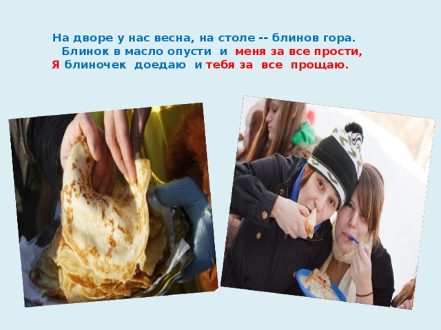  На дворе у нас весна, на столе -- блинов гора.  Блинок в масло опусти и меня за все прости,  Я блиночек доедаю и тебя за все прощаю.      