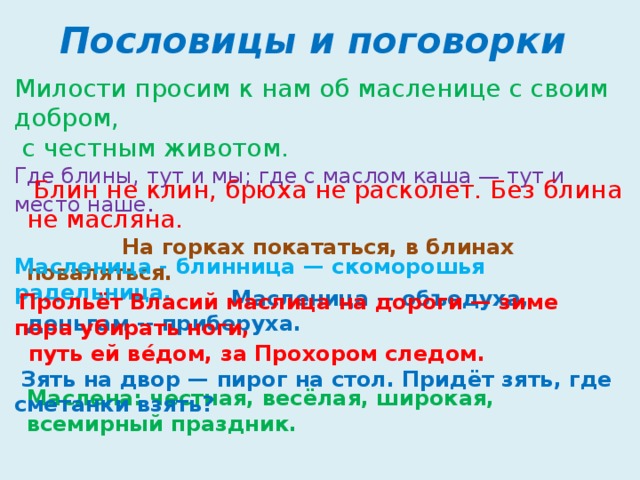 Пословицы и поговорки Милости просим к нам об масленице с своим добром,  с честным животом. Где блины, тут и мы; где с маслом каша — тут и место наше .    Блин не клин, брюха не расколет. Без блина не масляна.  На горках покататься, в блинах поваляться.  Масленица -- объедуха, деньгам -- приберуха. Масленица - блинница — скоморошья радельница.  Прольёт Власий маслица на дороги — зиме пора убирать ноги,  путь ей вéдом, за Прохором следом.  Зять на двор — пирог на стол. Придёт зять, где сметанки взять? Маслена: честная, весёлая, широкая, всемирный праздник.   