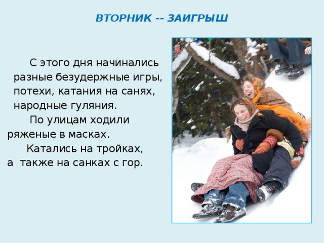 ВТОРНИК -- ЗАИГРЫШ   С этого дня начинались  разные безудержные игры,  потехи, катания на санях,  народные гуляния.  По улицам ходили ряженые в масках.  Катались на тройках, а также на санках с гор. 