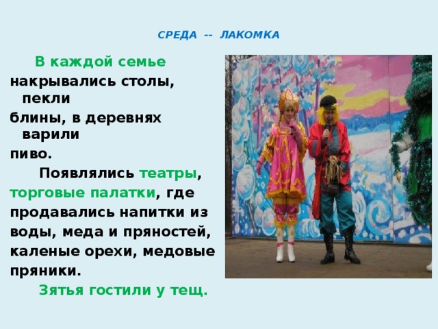  СРЕДА -- ЛАКОМКА    В каждой семье накрывались столы, пекли блины, в деревнях варили пиво.  Появлялись театры , торговые палатки , где продавались напитки из воды, меда и пряностей, каленые орехи, медовые пряники.  Зятья гостили у тещ.  