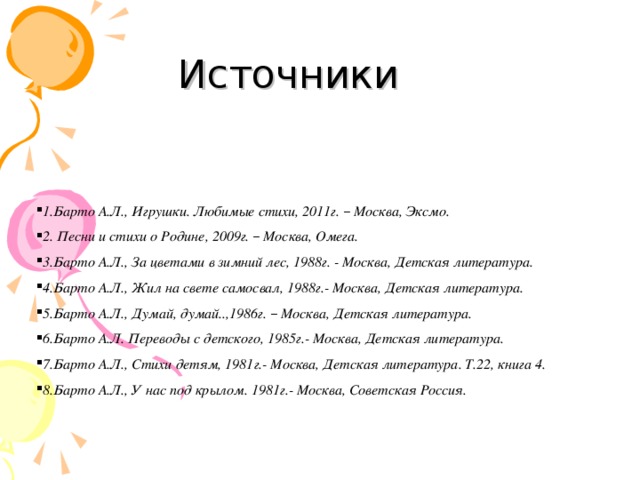                       1.Барто А.Л., Игрушки. Любимые стихи, 2011г. – Москва, Эксмо. 2. Песни и стихи о Родине, 2009г. – Москва, Омега. 3.Барто А.Л., За цветами в зимний лес, 1988г. - Москва, Детская литература. 4.Барто А.Л., Жил на свете самосвал, 1988г.- Москва, Детская литература. 5.Барто А.Л., Думай, думай..,1986г. – Москва, Детская литература. 6.Барто А.Л. Переводы с детского, 1985г.- Москва, Детская литература. 7.Барто А.Л., Стихи детям, 1981г.- Москва, Детская литература. Т.22, книга 4. 8.Барто А.Л., У нас под крылом. 1981г.- Москва, Советская Россия. Источники 