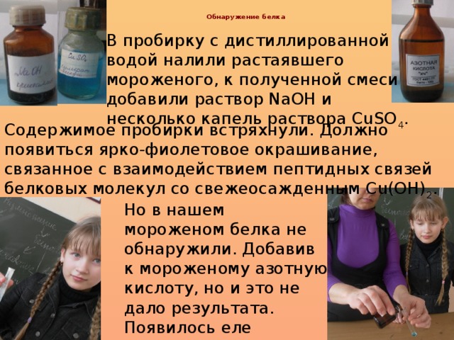 Обнаружение белка   В пробирку с дистиллированной водой налили растаявшего мороженого, к полученной смеси добавили раствор NaOH и несколько капель раствора CuSO 4 . Содержимое пробирки встряхнули. Должно появиться ярко-фиолетовое окрашивание, связанное с взаимодействием пептидных связей белковых молекул со свежеосажденным Cu(OH) 2 . Но в нашем мороженом белка не обнаружили. Добавив к мороженому азотную кислоту, но и это не дало результата. Появилось еле заметное желтое окрашивание.