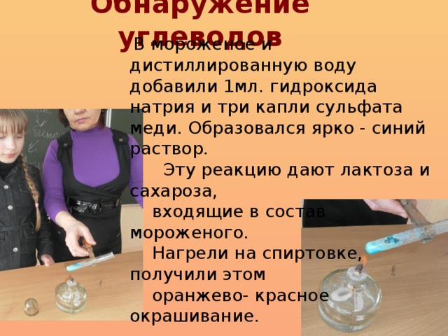 Обнаружение углеводов  В мороженое и дистиллированную воду добавили 1мл. гидроксида натрия и три капли сульфата меди. Образовался ярко - синий раствор.  Эту реакцию дают лактоза и сахароза,  входящие в состав мороженого.  Нагрели на спиртовке, получили этом  оранжево- красное окрашивание.
