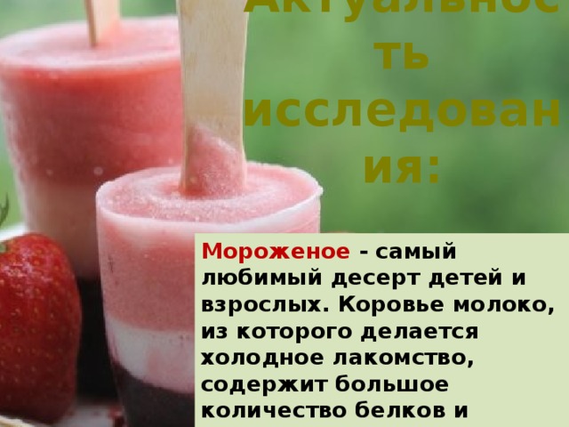 Актуальность исследования: Мороженое - самый любимый десерт детей и взрослых. Коровье молоко, из которого делается холодное лакомство, содержит большое количество белков и жиров, молочный сахар, минеральные соли и витамины.