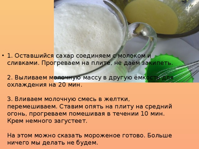 1. Оставшийся сахар соединяем с молоком и сливками. Прогреваем на плите, не даём закипеть.   2. Выливаем молочную массу в другую ёмкость для охлаждения на 20 мин.   3. Вливаем молочную смесь в желтки, перемешиваем. Ставим опять на плиту на средний огонь, прогреваем помешивая в течении 10 мин. Крем немного загустеет.     На этом можно сказать мороженое готово. Больше ничего мы делать не будем. 