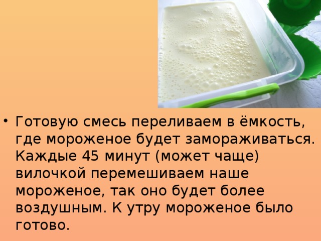 Готовую смесь переливаем в ёмкость, где мороженое будет замораживаться.  Каждые 45 минут (может чаще) вилочкой перемешиваем наше мороженое, так оно будет более воздушным. К утру мороженое было готово.