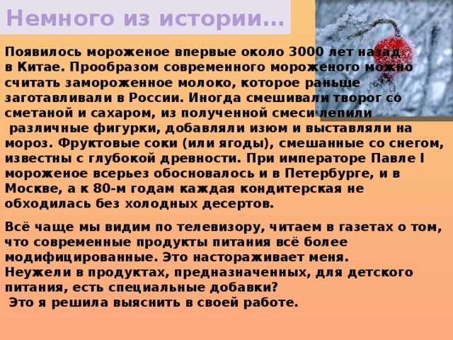 Немного из истории… Появилось мороженое впервые около 3000 лет назад в Китае. Прообразом современного мороженого можно считать замороженное молоко, которое раньше заготавливали в России. Иногда смешивали творог со сметаной и сахаром, из полученной смеси лепили  различные фигурки, добавляли изюм и выставляли на мороз. Фруктовые соки (или ягоды), смешанные со снегом, известны с глубокой древности. При императоре Павле I мороженое всерьез обосновалось и в Петербурге, и в Москве, а к 80-м годам каждая кондитерская не обходилась без холодных десертов. Всё чаще мы видим по телевизору, читаем в газетах о том, что современные продукты питания всё более модифицированные. Это настораживает меня. Неужели в продуктах, предназначенных, для детского питания, есть специальные добавки?  Это я решила выяснить в своей работе.