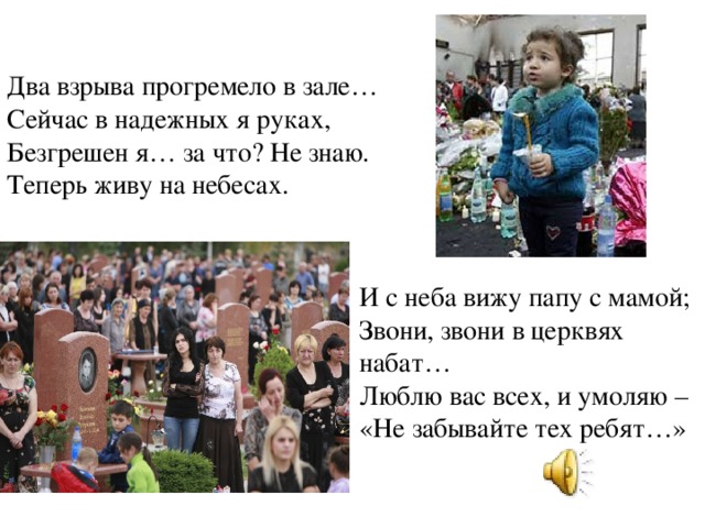 Два взрыва прогремело в зале…  Сейчас в надежных я руках,   Безгрешен я… за что? Не знаю.  Теперь живу на небесах. И с неба вижу папу с мамой;  Звони, звони в церквях набат…  Люблю вас всех, и умоляю –  «Не забывайте тех ребят…»   