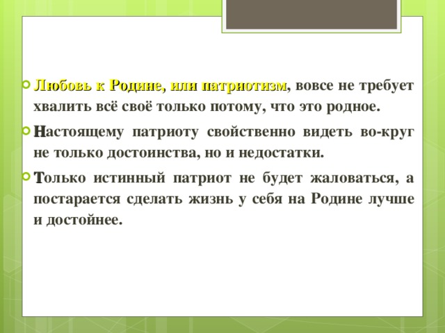 Любовь к Родине, или патриотизм , вовсе не требует хвалить всё своё только потому, что это родное. Н астоящему патриоту свойственно видеть во-круг не только достоинства, но и недостатки. Т олько истинный патриот не будет жаловаться, а постарается сделать жизнь у себя на Родине лучше и достойнее. 