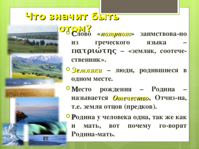Что значит быть патриотом? С лово « патриот » заимствова-но из греческого языка – πατριώτης – «земляк, соотече-ственник». Земляки – люди, родившиеся в одном месте. М есто рождения – Родина – называется Отечество , Отчиз-на, т.е. земля отцов (предков). Р одина у человека одна, так же как и мать, вот почему го-ворят Родина-мать. 