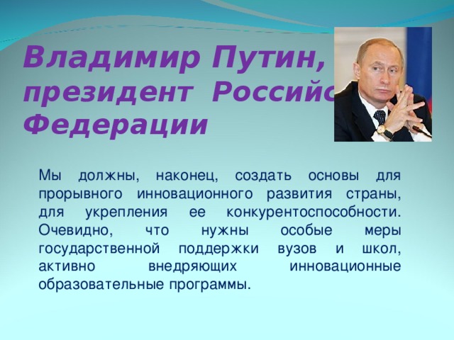 Владимир Путин,  президент Российской Федерации   Мы должны, наконец, создать основы для прорывного инновационного развития страны, для укрепления ее конкурентоспособности. Очевидно, что нужны особые меры государственной поддержки вузов и школ, активно внедряющих инновационные образовательные программы. 