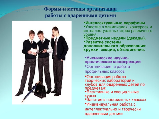 Формы и методы организации работы с одаренными детьми Интеллектуальные марафоны Участие в олимпиадах, конкурсах и интеллектуальных играх различного уровня; Предметные недели (декады).  Развитие системы дополнительного образования: кружки, секции, объединения. Ученические научно-практические конференции Организация и работа профильных классов Организация работы творческих лабораторий и клубов для одаренных детей по предметам; Элективные и специальные курсы Занятия в профильных классах Индивидуальная работа с интеллектуально и творчески одаренными детьми 