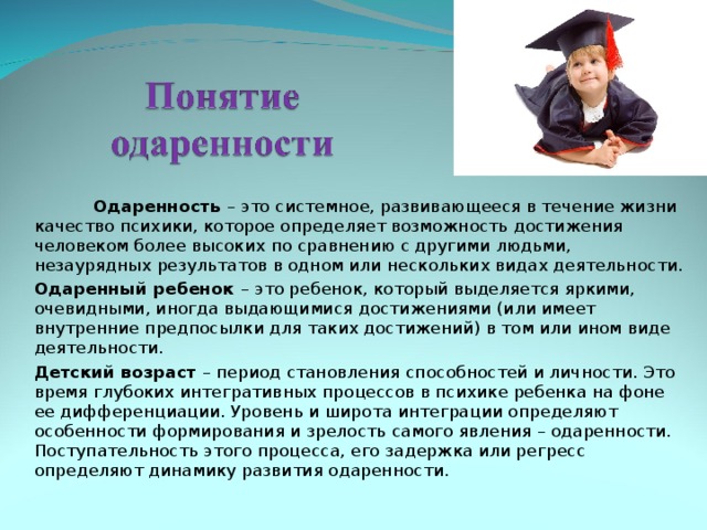  Одаренность – это системное, развивающееся в течение жизни качество психики, которое определяет возможность достижения человеком более высоких по сравнению с другими людьми, незаурядных результатов в одном или нескольких видах деятельности. Одаренный ребенок –  это ребенок, который выделяется яркими, очевидными, иногда выдающимися достижениями (или имеет внутренние предпосылки для таких достижений) в том или ином виде деятельности. Детский возраст – период становления способностей и личности. Это время глубоких интегративных процессов в психике ребенка на фоне ее дифференциации. Уровень и широта интеграции определяют особенности формирования и зрелость самого явления – одаренности. Поступательность этого процесса, его задержка или регресс определяют динамику развития одаренности. 