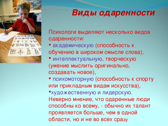 Виды одаренности Психологи выделяют несколько видов одаренности:  академическую (способность к обучению в широком смысле слова),  интеллектуальную , творческую (умение мыслить оригинально, создавать новое),  психомоторную (способность к спорту или прикладным видам искусства), художественную и лидерскую. Неверно мнение, что одаренные люди способны ко всему, - обычно их талант проявляется больше, чем в одной области, но и не во всех сра зу 