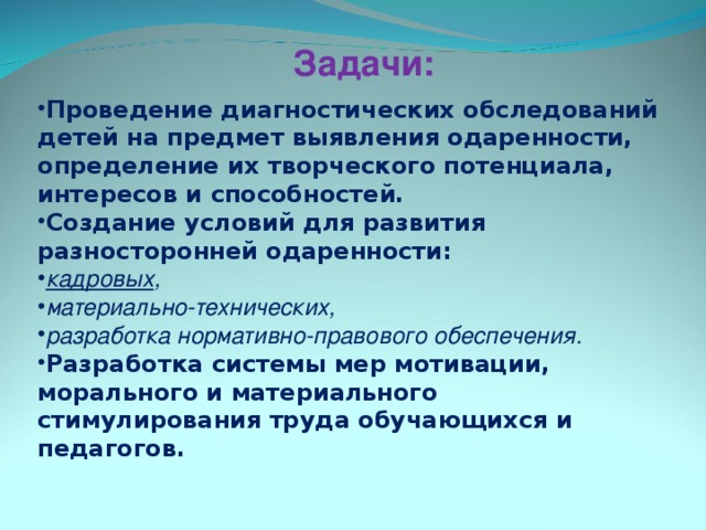 Задачи: Проведение диагностических обследований детей на предмет выявления одаренности, определение их творческого потенциала, интересов и способностей. Создание условий для развития разносторонней одаренности: кадровых , материально-технических, разработка нормативно-правового обеспечения. Разработка системы мер мотивации, морального и материального стимулирования труда обучающихся и педагогов. 
