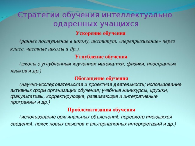 Стратегии обучения интеллектуально  одаренных учащихся Ускорение обучения (раннее поступление в школу, институт, «перепрыгивание» через класс, частные школы и др.). Углубление обучения ( школы с углубленным изучением математики, физики, иностранных языков и др.) Обогащение обучения ( научно-исследовательская и проектная деятельность; использование активных форм организации обучения; учебные миникурсы, кружки, факультативы, корректирующие, развивающие и интегративные программы и др.) Проблематизация обучения ( использование оригинальных объяснений, пересмотр имеющихся сведений, поиск новых смыслов и альтернативных интерпретаций и др.) 