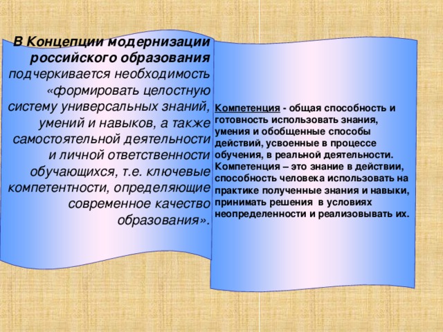 В Концепции модернизации российского образования подчеркивается необходимость «формировать целостную систему универсальных знаний, умений и навыков, а также самостоятельной деятельности и личной ответственности обучающихся, т.е. ключевые компетентности, определяющие современное качество образования».       Компетенция - общая способность и готовность использовать знания, умения и обобщенные способы действий, усвоенные в процессе обучения, в реальной деятельности. Компетенция – это знание в действии, способность человека использовать на практике полученные знания и навыки, принимать решения в условиях неопределенности и реализовывать их.       