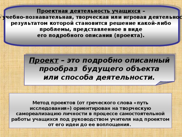 Проектная деятельность учащихся – это учебно-познавательная, творческая или игровая деятельность, результатом которой становится решение какой-либо проблемы, представленное в виде его подробного описания (проекта).  Проект – это подробно описанный  прообраз будущего объекта или способа деятельности. Метод проектов (от греческого слова «путь исследования») ориентирован на творческую самореализацию личности в процессе самостоятельной работы учащихся под руководством учителя над проектом от его идеи до ее воплощения. 