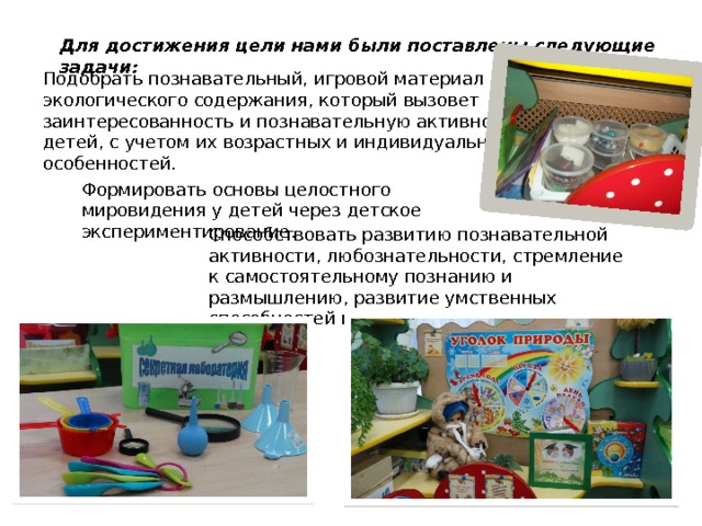 Для достижения цели нами были поставлены следующие задачи: Подобрать познавательный, игровой материал экологического содержания, который вызовет заинтересованность и познавательную активность детей, с учетом их возрастных и индивидуальных особенностей. Формировать основы целостного мировидения у детей через детское экспериментирование. Способствовать развитию познавательной активности, любознательности, стремление к самостоятельному познанию и размышлению, развитие умственных способностей и речи. 