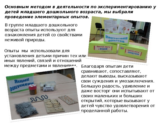 Основным методом в деятельности по экспериментированию у детей младшего дошкольного возраста, мы выбрали проведение элементарных опытов. В группе младшего дошкольного возраста опыты используют для ознакомления детей со свойствами неживой природы. Опыты мы использовали для установления детьми причин тех или иных явлений, связей и отношений между предметами и явлениями. Благодаря опытам дети сравнивают, сопоставляют, делают выводы, высказывают свои суждения и умозаключения. Большую радость, удивление и даже восторг они испытывают от своих маленьких и больших открытий, которые вызывают у детей чувство удовлетворения от проделанной работы. 