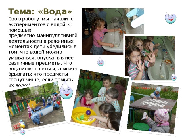 Тема: «Вода» Свою работу мы начали с экспериментов с водой. С помощью предметно-манипулятивной деятельности в режимных моментах дети убедились в том, что водой можно умываться, опускать в нее различные предметы. Что вода может литься, а может брызгать; что предметы станут чище, если помыть их водой. 