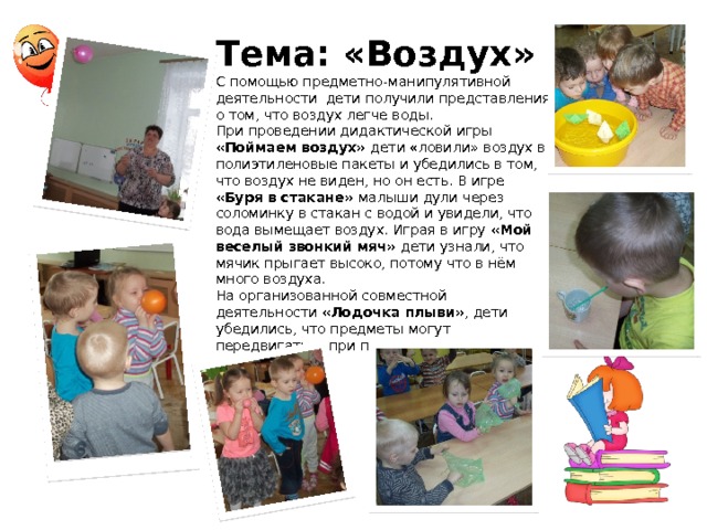 Тема: «Воздух» С помощью предметно-манипулятивной деятельности дети получили представления о том, что воздух легче воды. При проведении дидактической игры «Поймаем воздух» дети «ловили»  воздух в полиэтиленовые пакеты и убедились в том, что воздух не виден, но он есть. В игре «Буря в стакане» малыши дули через соломинку в стакан с водой и увидели, что вода вымещает воздух. Играя в игру «Мой веселый звонкий мяч» дети узнали, что мячик прыгает высоко, потому что в нём много воздуха. На организованной совместной деятельности «Лодочка плыви» , дети убедились, что предметы могут передвигаться при помощи воздуха 