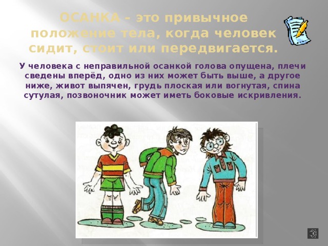 Осанка  –  это привычное положение тела, когда человек сидит, стоит или передвигается. У человека с неправильной осанкой голова опущена, плечи сведены вперёд, одно из них может быть выше, а другое ниже, живот выпячен, грудь плоская или вогнутая, спина сутулая, позвоночник может иметь боковые искривления. 