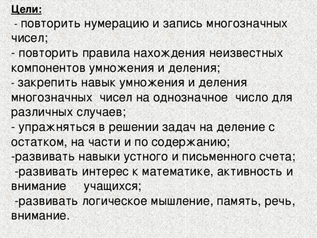 Цели:   - повторить нумерацию и запись многозначных чисел; - повторить правила нахождения неизвестных компонентов умножения и деления; - закрепить навык умножения и деления многозначных чисел на однозначное число для различных случаев;  - упражняться в решении задач на деление с остатком, на части и по содержанию; -развивать навыки устного и письменного счета;  -развивать интерес к математике, активность и внимание учащихся;  -развивать логическое мышление, память, речь, внимание. 