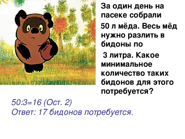  За один день на пасеке собрали  50 л мёда. Весь мёд нужно разлить в бидоны по  3 литра. Какое минимальное количество таких бидонов для этого потребуется?  50:3=16 (Ост. 2) Ответ: 17 бидонов потребуется. 