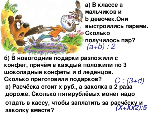 а) В классе а мальчиков и b девочек.Они выстроились парами. Сколько получилось пар?  (a+b) : 2 б) В новогодние подарки разложили с конфет, причём в каждый положили по 3 шоколадные конфеты и d леденцов. Сколько приготовили подарков? С : (3+d) в) Расчёска стоит х руб., а заколка в 2 раза дороже. Сколько пятирублёвых монет надо отдать в кассу, чтобы заплатить за  расчёску и заколку вместе? (X+Xx2):5 