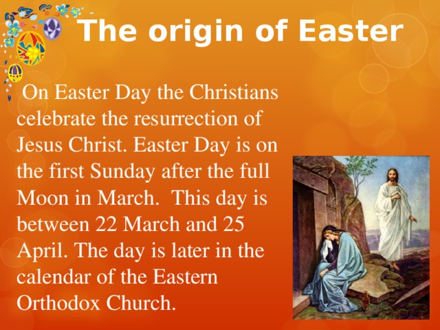 The origin of Easter  On Easter Day the Christians celebrate the resurrection of Jesus Christ. Easter Day is on the first Sunday after the full Moon in March. This day is between 22 March and 25 April. The day is later in the calendar of the Eastern Orthodox Church. 